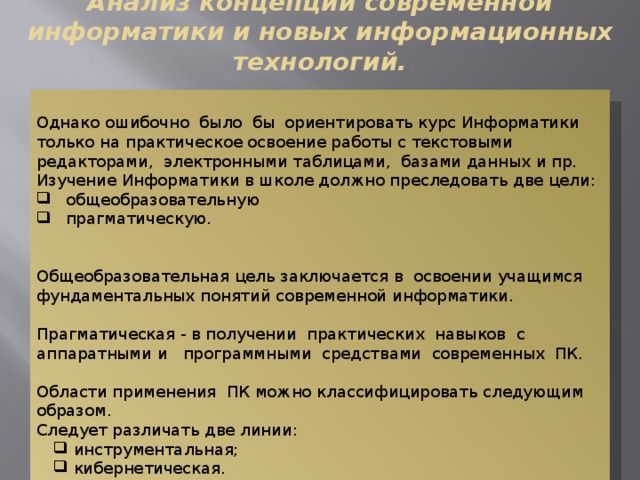 Анализ концепций современной информатики и новых информационных технологий. Однако ошибочно было бы ориентировать курс Информатики только на практическое освоение работы с текстовыми редакторами, электронными таблицами, базами данных и пр. Изучение Информатики в школе должно преследовать две цели:  общеобразовательную  прагматическую. Общеобразовательная цель заключается в освоении учащимся фундаментальных понятий современной информатики. Прагматическая - в получении практических навыков с аппаратными и программными средствами современных ПК. Области применения ПК можно классифицировать следующим образом. Следует различать две линии:  инструментальная;  кибернетическая.  инструментальная;  кибернетическая. 