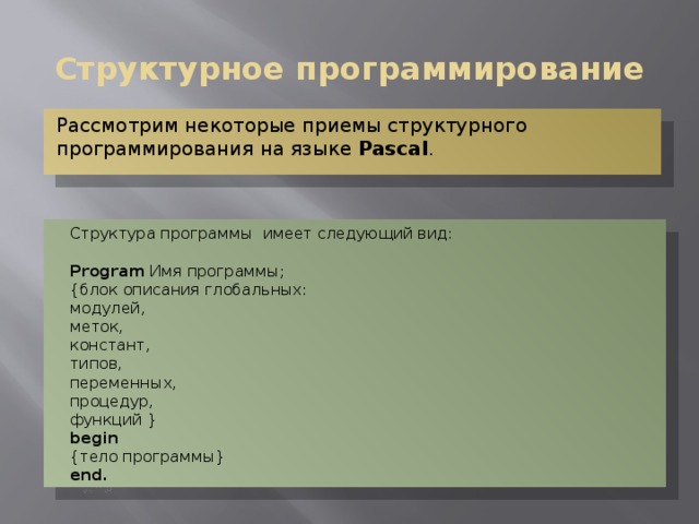 Структурное программирование Рассмотрим некоторые приемы структурного программирования на языке Pascal . Структура программы имеет следующий вид: Program Имя программы; {блок описания глобальных: модулей, меток, констант, типов, переменных, процедур, функций } begin {тело программы} end. 