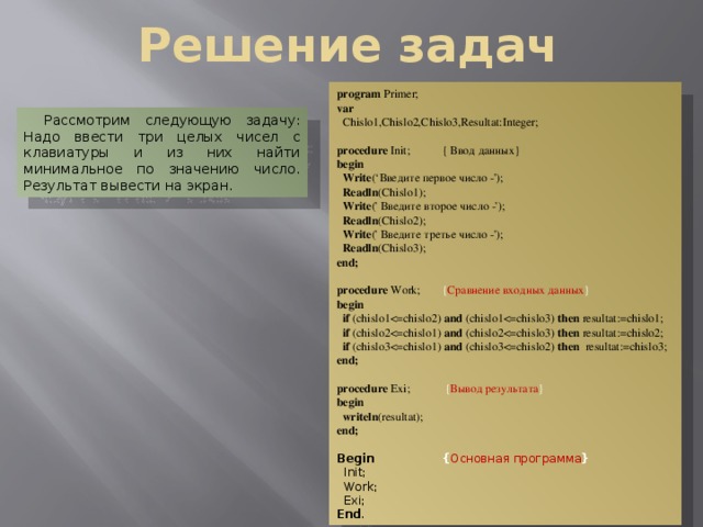 Решение задач program Primer; var  Chislo1,Chislo2,Chislo3,Resultat:Integer;  procedure Init;  { Ввод данных} begin  Write (‘Введите первое число -');  Readln (Chislo1);  Write (' Введите второе число -');  Readln (Chislo2);  Write (' Введите третье число -');  Readln (Chislo3); end;  procedure Work;  { Сравнение входных данных } begin  if (chislo1and (chislo1then resultat:=chislo1;  if (chislo2and (chislo2then resultat:=chislo2;  if (chislo3and (chislo3then resultat:=chislo3; end;  procedure Exi;  { Вывод результата } begin  writeln (resultat); end;  Begin   { Основная программа }  Init;  Work;  Exi; End . Рассмотрим следующую задачу: Надо ввести три целых чисел с клавиатуры и из них найти минимальное по значению число. Результат вывести на экран. 