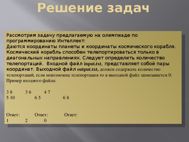 Решение задач Рассмотрим задачу предлагаемую на олимпиаде по программированию Интеллект: Даются координаты планеты и координаты космического корабля. Космический корабль способен телепортироваться только в диагональных направлениях. Следует определить количество телепортаций. Входной файл input.txt , представляет собой пары координат. Выходной файл output.txt, должен содержать количество телепортаций, если невозможна телепортация то в выходной файл записывается 0. Пример входного файла: 3 8   3 6   4 7 5 10   6 5  6 8 Ответ:   Ответ:   Ответ: 1   2   0 