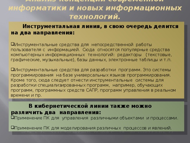 Анализ концепций современной информатики и новых информационных технологий.  Инструментальная линия, в свою очередь делится на два направления: Инструментальные средства для непосредственной работы пользователя с информацией. Сюда относятся популярные средства компьютерных информационных технологий: редакторы (текстовые, графические, музыкальные), базы данных, электронные таблицы и т.п. Инструментальные средства для разработки программ. Это системы программирования на базе универсальных языков программирования. Кроме того, сюда следует отнести инструментальные системы для разработки специализированных программ, например, обучающих программ, программных средств САПР, программ управления в реальном времени и пр.  В кибернетической линии также можно различить два направления: Применение ПК для управления различными объектами и процессами. Применение ПК для моделирования различных процессов и явлений. 