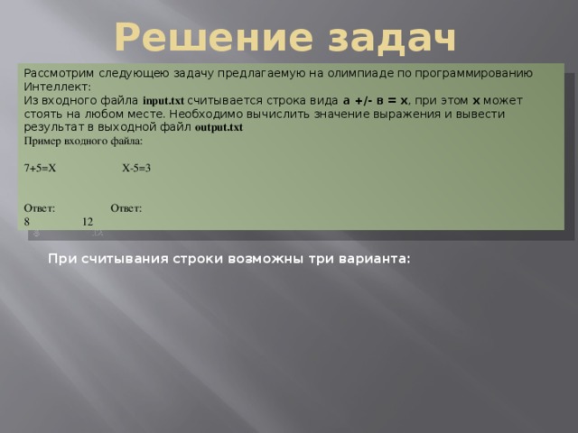 Решение задач Рассмотрим следующею задачу предлагаемую на олимпиаде по программированию Интеллект: Из входного файла input.txt  считывается строка вида а +/- в = х , при этом х может стоять на любом месте. Необходимо вычислить значение выражения и вывести результат в выходной файл output.txt Пример входного файла: 7+5=Х  Х-5=3 Ответ:   Ответ: 8   12 При считывания строки возможны три варианта: При считывания строки возможны три варианта: Х Х Х 