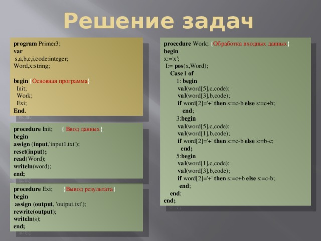 Решение задач procedure Work; { Обработка входных данных } program Primer3; var begin  s,a,b,c,i,code:integer; x:='x'; Word,x:string;  I:= pos (x,Word);   Case I of begin { Основная программа }  1: begin  val (word[5],c,code);  Init;  Work;  val (word[3],b,code);  if word[2]='+' then s:=c-b else s:=c+b;  Exi;  end ; End .  3: begin  val (word[5],c,code);  val (word[1],b,code);  if word[2]='+' then s:=c-b else s:=b-c;  end;  5: begin  val (word[1],c,code);  val (word[3],b,code);  if word[2]='+' then s:=c+b else s:=c-b;  end ;  end ; end; procedure Init;  { Ввод данных } begin assign ( input ,'input1.txt'); reset(input); read (Word); writeln (word); end; procedure Exi;  { Вывод результата } begin  assign ( output , 'output.txt'); rewrite(output ); writeln (s); end;  