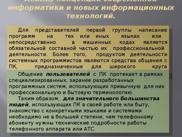 Анализ концепций современной информатики и новых информационных технологий. Для представителей первой группы написание программ на тех или иных языках или непосредственно в машинных кодах является обязательной составной частью их профессиональной деятельности. Более того, продуктом деятельности системных программистов являются средства общения с ПК, предназначенные для широкого круга пользователей. Общение пользователей с ПК протекает в рамках специализированных, заранее разработанных программных систем, использующих привычную для них профессиональную и бытовую терминологию. Таким образом, для значительного большинства людей , использующих ПК в своей работе или быту, знакомство с конкретными языками и системами необходимо не в большей степени, чем телефонному абоненту нужны технические подробности работы телефонного аппарата или АТС. 