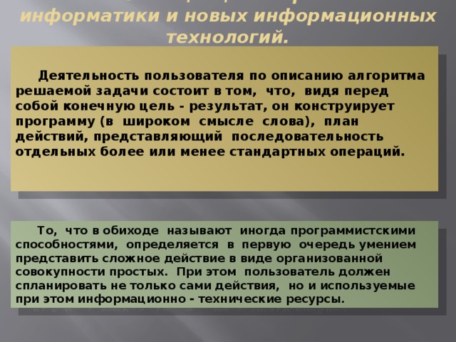  Анализ концепций современной информатики и новых информационных технологий. Деятельность пользователя по описанию алгоритма решаемой задачи состоит в том, что, видя перед собой конечную цель - результат, он конструирует программу (в широком смысле слова), план действий, представляющий последовательность отдельных более или менее стандартных операций. То, что в обиходе называют иногда программистскими способностями, определяется в первую очередь умением представить сложное действие в виде организованной совокупности простых. При этом пользователь должен спланировать не только сами действия, но и используемые при этом информационно - технические ресурсы. 