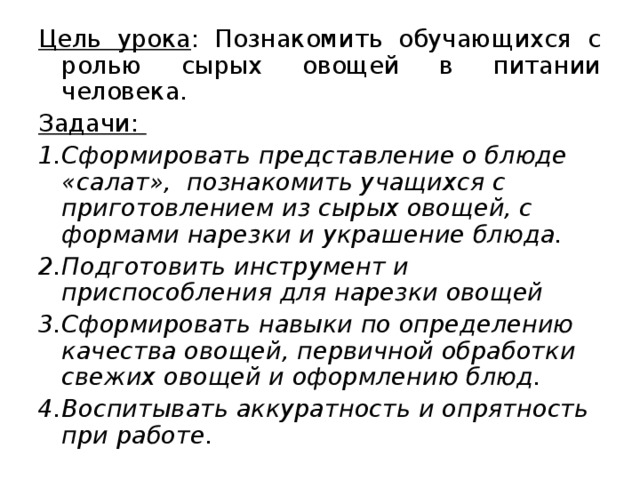 Цель урока : Познакомить обучающихся с ролью сырых овощей в питании человека. Задачи: Сформировать представление о блюде «салат», познакомить учащихся с приготовлением из сырых овощей, с формами нарезки и украшение блюда. Подготовить инструмент и приспособления для нарезки овощей Сформировать навыки по определению качества овощей, первичной обработки свежих овощей и оформлению блюд. Воспитывать аккуратность и опрятность при работе.  