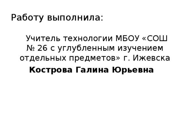 Работу выполнила:  Учитель технологии МБОУ «СОШ № 26 с углубленным изучением отдельных предметов» г. Ижевска Кострова Галина Юрьевна 