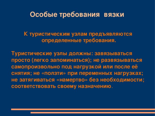 Особые требования вязки К туристическим узлам предъявляются определенные требования. Туристические узлы должны: завязываться просто (легко запоминаться); не развязываться самопроизвольно под нагрузкой или после её снятия; не «ползти» при переменных нагрузках; не затягиваться «намертво» без необходимости; соответствовать своему назначению .