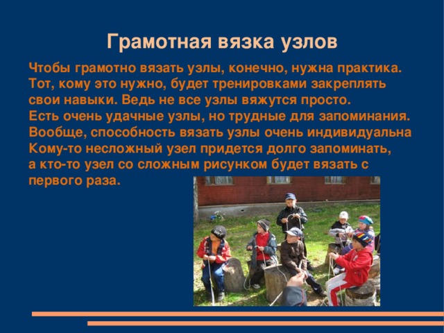 Грамотная вязка узлов Чтобы грамотно вязать узлы, конечно, нужна практика. Тот, кому это нужно, будет тренировками закреплять свои навыки. Ведь не все узлы вяжутся просто. Есть очень удачные узлы, но трудные для запоминания. Вообще, способность вязать узлы очень индивидуальна Кому-то несложный узел придется долго запоминать, а кто-то узел со сложным рисунком будет вязать с первого раза.