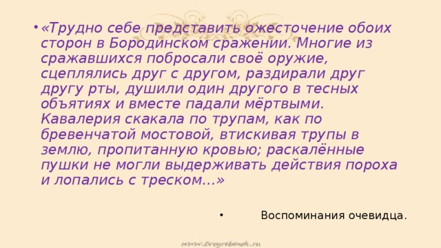 «Трудно себе представить ожесточение обоих сторон в Бородинском сражении. Многие из сражавшихся побросали своё оружие, сцеплялись друг с другом, раздирали друг другу рты, душили один другого в тесных объятиях и вместе падали мёртвыми. Кавалерия скакала по трупам, как по бревенчатой мостовой, втискивая трупы в землю, пропитанную кровью; раскалённые пушки не могли выдерживать действия пороха и лопались с треском…» Воспоминания очевидца. 