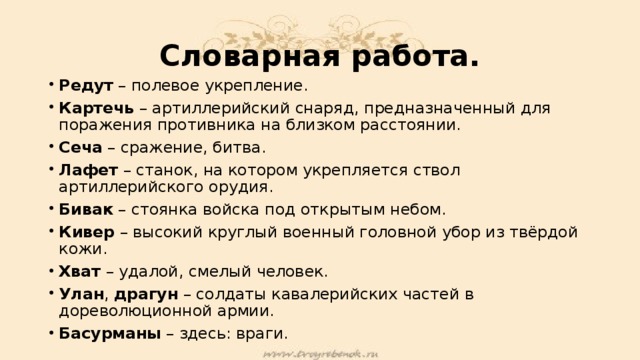 Словарная работа. Редут – полевое укрепление. Картечь – артиллерийский снаряд, предназначенный для поражения противника на близком расстоянии. Сеча – сражение, битва. Лафет – станок, на котором укрепляется ствол артиллерийского орудия. Бивак – стоянка войска под открытым небом. Кивер – высокий круглый военный головной убор из твёрдой кожи. Хват – удалой, смелый человек. Улан , драгун – солдаты кавалерийских частей в дореволюционной армии. Басурманы – здесь: враги. 