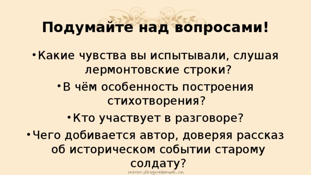 Подумайте над вопросами! Какие чувства вы испытывали, слушая лермонтовские строки? В чём особенность построения стихотворения? Кто участвует в разговоре? Чего добивается автор, доверяя рассказ об историческом событии старому солдату?  