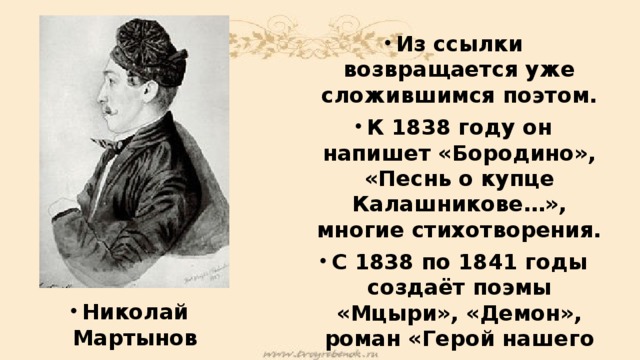 Из ссылки возвращается уже сложившимся поэтом. К 1838 году он напишет «Бородино», «Песнь о купце Калашникове…», многие стихотворения. С 1838 по 1841 годы создаёт поэмы «Мцыри», «Демон», роман «Герой нашего времени». За дуэль с французским посланником сослан на Кавказ, где и погиб на другой дуэли с Николаем Мартыновым. Николай Мартынов 