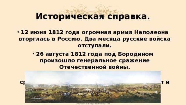 Историческая справка. 12 июня 1812 года огромная армия Наполеона вторглась в Россию. Два месяца русские войска отступали. 26 августа 1812 года под Бородином произошло генеральное сражение Отечественной войны. Русские солдаты понимали, что в этом сражении решается судьба Москвы, а значит и России. 