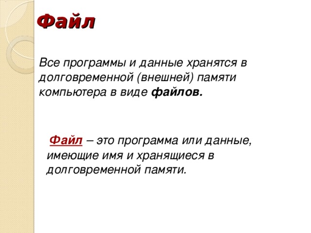 Файл Все программы и данные хранятся в долговременной (внешней) памяти компьютера в виде файлов. Файл – это программа или данные, имеющие имя и хранящиеся в долговременной памяти.