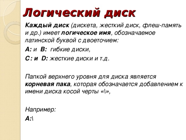 Логический диск Каждый диск (дискета, жесткий диск, флеш-память и др.) имеет логическое имя , обозначаемое латинской буквой с двоеточием: А: и В: гибкие диски, С: и D: жесткие диски и т.д. Папкой верхнего уровня для диска является корневая пака , которая обозначается добавлением к имени диска косой черты «» , Например: А: