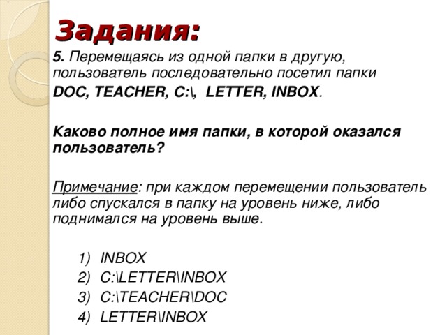 Задания: 5. Перемещаясь из одной папки в другую, пользователь последовательно посетил папки DOC, TEACHER, C:, LETTER, INBOX . Каково полное имя папки, в которой оказался пользователь? Примечание : при каждом перемещении пользователь либо спускался в папку на уровень ниже, либо поднимался на уровень выше. INBOX С:LETTERINBOX С:TEACHERDOC LETTERINBOX INBOX С:LETTERINBOX С:TEACHERDOC LETTERINBOX INBOX С:LETTERINBOX С:TEACHERDOC LETTERINBOX