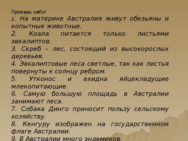 Проверь себя! 1 . На материке Австралия живут обезьяны и копытные животные. 2. Коала питается только листьями эвкалиптов. 3. Скреб – лес, состоящий из высокорослых деревьев. 4. Эвкалиптовые леса светлые, так как листья повернуты к солнцу ребром. 5. Утконос и ехидна яйцекладущие млекопитающие. 6. Самую большую площадь в Австралии занимают леса. 7. Собака Динго приносит пользу сельскому хозяйству. 8. Кенгуру изображен на государственном флаге Австралии. 9. В Австралии много эндемиков. 10. Австралия давно отделилась от других материков, ее органический мир развивался изолированно .   