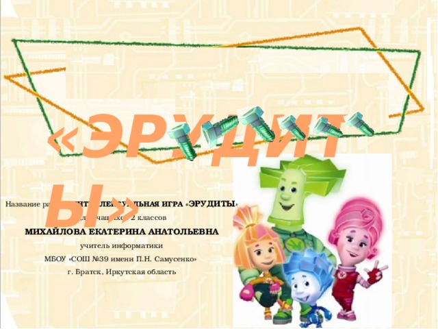  «ЭРУДИТЫ» Название работы ИНТЕЛЛЕКТУАЛЬНАЯ ИГРА « ЭРУДИТЫ » для учащихся 2 классов МИХАЙЛОВА ЕКАТЕРИНА АНАТОЛЬЕВНА учитель информатики МБОУ «СОШ №39 имени П.Н. Самусенко» г. Братск, Иркутская область 