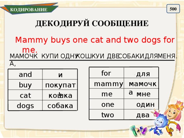 500 КОДИРОВАНИЕ ДЕКОДИРУЙ СООБЩЕНИЕ Mammy buys one cat and two dogs for me. ДЛЯ МЕНЯ. МАМОЧКА, ОДНУ КОШКУ И КУПИ ДВЕ СОБАКИ for для and и мамочка mammy buy покупать мне me cat кошка один one собака dogs два two 