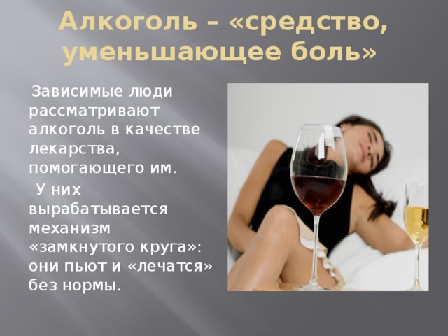 Алкоголь – «средство, уменьшающее боль»  Зависимые люди рассматривают алкоголь в качестве лекарства, помогающего им.  У них вырабатывается механизм «замкнутого круга»: они пьют и «лечатся» без нормы. 
