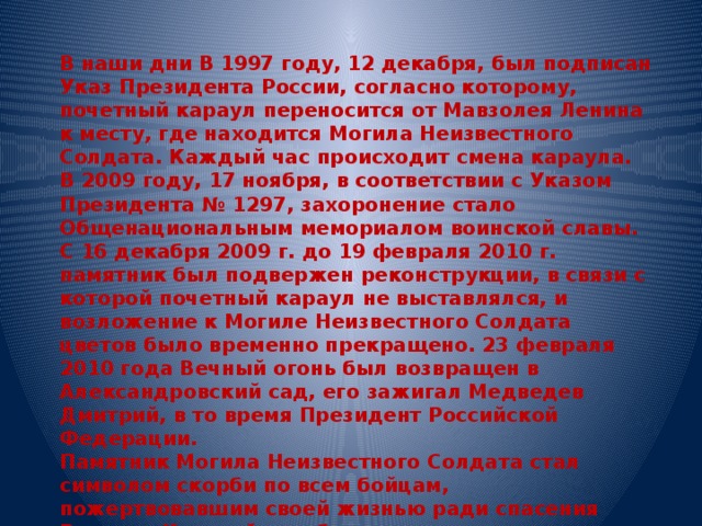 В наши дни В 1997 году, 12 декабря, был подписан Указ Президента России, согласно которому, почетный караул переносится от Мавзолея Ленина к месту, где находится Могила Неизвестного Солдата. Каждый час происходит смена караула. В 2009 году, 17 ноября, в соответствии с Указом Президента № 1297, захоронение стало Общенациональным мемориалом воинской славы. С 16 декабря 2009 г. до 19 февраля 2010 г. памятник был подвержен реконструкции, в связи с которой почетный караул не выставлялся, и возложение к Могиле Неизвестного Солдата цветов было временно прекращено. 23 февраля 2010 года Вечный огонь был возвращен в Александровский сад, его зажигал Медведев Дмитрий, в то время Президент Российской Федерации. Памятник Могила Неизвестного Солдата стал символом скорби по всем бойцам, пожертвовавшим своей жизнью ради спасения Родины. Каждый, кто был причастен к созданию этого мемориала, чувствовал, что это дело – главное в его жизни. Исчезнем мы, уйдут наши потомки, а Вечный огонь будет пылать…. 