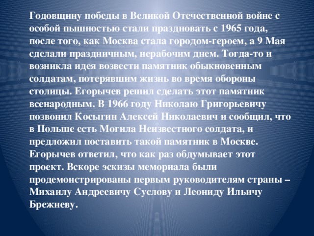 Годовщину победы в Великой Отечественной войне с особой пышностью стали праздновать с 1965 года, после того, как Москва стала городом-героем, а 9 Мая сделали праздничным, нерабочим днем. Тогда-то и возникла идея возвести памятник обыкновенным солдатам, потерявшим жизнь во время обороны столицы. Егорычев решил сделать этот памятник всенародным. В 1966 году Николаю Григорьевичу позвонил Косыгин Алексей Николаевич и сообщил, что в Польше есть Могила Неизвестного солдата, и предложил поставить такой памятник в Москве. Егорычев ответил, что как раз обдумывает этот проект. Вскоре эскизы мемориала были продемонстрированы первым руководителям страны – Михаилу Андреевичу Суслову и Леониду Ильичу Брежневу. 