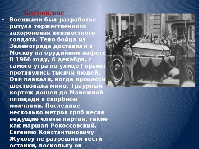 Захоронение Военными был разработан ритуал торжественного захоронения неизвестного солдата. Тело бойца из Зеленограда доставили в Москву на орудийном лафете. В 1966 году, 6 декабря, с самого утра по улице Горького протянулись тысячи людей. Они плакали, когда процессия шествовала мимо. Траурный кортеж дошел до Манежной площади в скорбном молчании. Последние несколько метров гроб несли ведущие члены партии, такие как маршал Рокоссовский. Евгению Константиновичу Жукову не разрешили нести останки, поскольку он находился в опале. Могила Неизвестного Солдата, фотографию которой вы можете увидеть в данной статье, стала знаковым местом, посетить которое стремился каждый. 