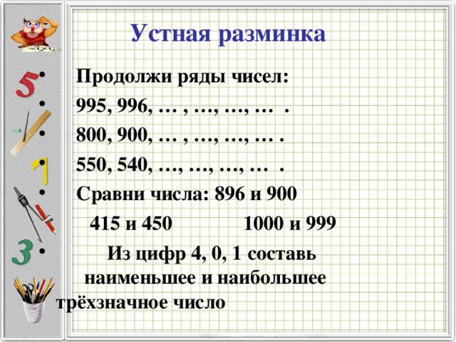 Устная разминка  Продолжи ряды чисел:  995, 996, … , …, …, … .  800, 900, … , …, …, … .  550, 540, …, …, …, … .  Сравни числа: 896 и 900  415 и 450 1000 и 999  Из цифр 4, 0, 1 составь  наименьшее и наибольшее  трёхзначное число 