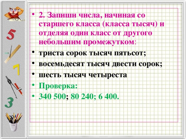 2. Запиши числа, начиная со старшего класса (класса тысяч) и отделяя один класс от другого небольшим промежутком : триста сорок тысяч пятьсот; восемьдесят тысяч двести сорок; шесть тысяч четыреста Проверка: 340 500 ; 80 240; 6 400. 