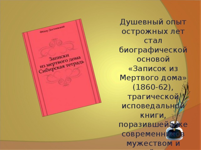Душевный опыт острожных лет стал биографической основой «Записок из Мертвого дома» (1860-62), трагической исповедальной книги, поразившей уже современников мужеством и силой духа писателя. 