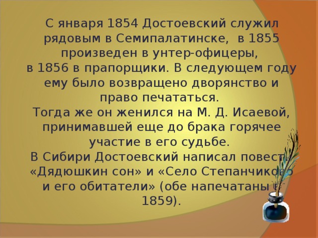  С января 1854 Достоевский служил рядовым в Семипалатинске, в 1855 произведен в унтер-офицеры, в 1856 в прапорщики. В следующем году ему было возвращено дворянство и право печататься. Тогда же он женился на М. Д. Исаевой, принимавшей еще до брака горячее участие в его судьбе. В Сибири Достоевский написал повести  «Дядюшкин сон» и «Село Степанчиково и его обитатели» (обе напечатаны в 1859). 