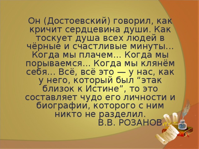 Он (Достоевский) говорил, как кричит сердцевина души. Как тоскует душа всех людей в чёрные и счастливые минуты... Когда мы плачем... Когда мы порываемся... Когда мы клянём себя... Всё, всё это — у нас, как у него, который был “этак близок к Истине”, то это составляет чудо его личности и биографии, которого с ним никто не разделил.    В.В. РОЗАНОВ 