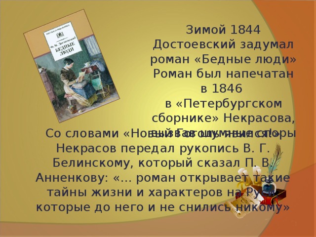 Зимой 1844 Достоевский задумал роман «Бедные люди»  Роман был напечатан в 1846 в «Петербургском сборнике» Некрасова, вызвав шумные споры Со словами «Новый Гоголь явился!» Некрасов передал рукопись В. Г. Белинскому, который сказал П. В. Анненкову: «... роман открывает такие тайны жизни и характеров на Руси, которые до него и не снились никому» 