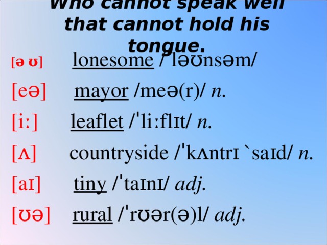 Who cannot speak well that cannot hold his tongue.   [ ə ʊ]  lonesome  /ˈləʊnsəm/ [eə] mayor  /meə(r)/  n. [iː] leaflet  /ˈliːflɪt/  n.   [ʌ ]  countryside /ˈkʌntrɪ `saɪd/  n. [aɪ] tiny  /ˈtaɪnɪ/  adj. [ʊə] rural  /ˈrʊər(ə)l/  adj.   