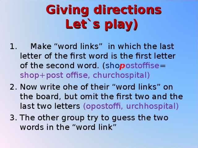  Giving directions  Let`s play)    Make “word links” in which the last letter of the first word is the first letter of the second word. ( sho p ostoffise = shop+post offise, churchospital) Now write ohe of their “word links” on the board, but omit the first two and the last two letters (opostoffi, urchhospital) The other group try to guess the two words in the “word link” 