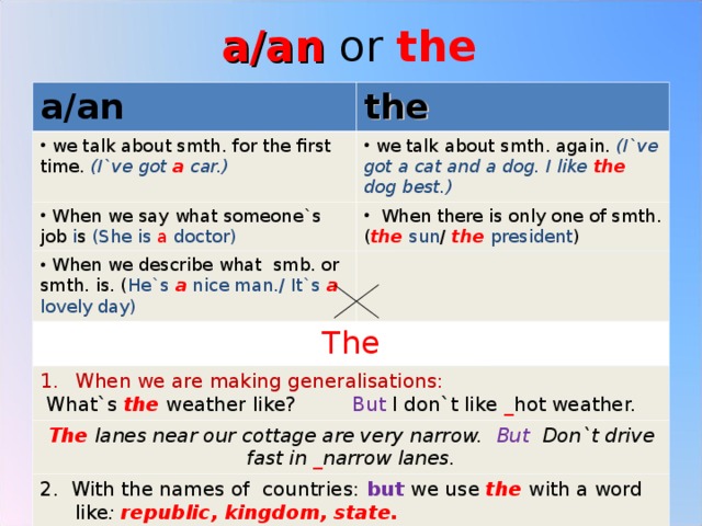 a/an or the a/an the  we talk about smth. for the first time. (I`ve got a car.)  we talk about smth. again. (I`ve got a cat and a dog. I like the dog best.)  When we say what someone`s job i s (She is a doctor)  When there is only one of smth. ( the  sun / the  president )  When we describe what smb. or smth. is. ( He`s a nice man./ It`s a lovely day) The When we are making generalisations:  What`s the weather like? But I don`t like _ hot weather. The lanes near our cottage are very narrow. But Don`t drive fast in _ narrow lanes. 2. With the names of countries: but we use the with a word like : republic, kingdom, state. 