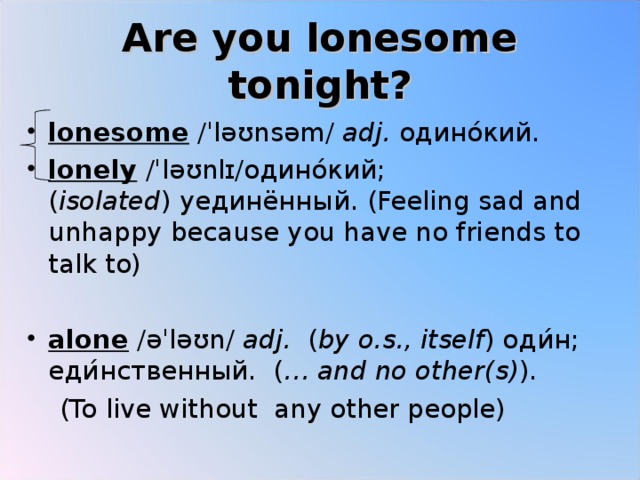 Are you lonesome tonight? lonesome  /ˈləʊnsəm/  adj.   одино ́ кий . lonely  /ˈləʊnlɪ/ одино ́ кий ;( isolated )  уединённый . (Feeling sad and unhappy because you have no friends to talk to)  alone  /əˈləʊn/  adj. ( by o.s., itself )  оди ́ н ; еди ́ нственный . ( … and no other(s) ).  (To live without any other people) 