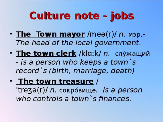 Culture note - jobs The Town mayor  /meə(r)/  n.   мэр .- The head of the local government. The town clerk  /klɑːk/  n.   слу ́ жащий  - is a person who keeps a town`s record`s (birth, marriage, death)  The town treasure  /ˈtreʒə(r)/  n.   сокро ́ вище .   Is a person who controls a town`s finances.  