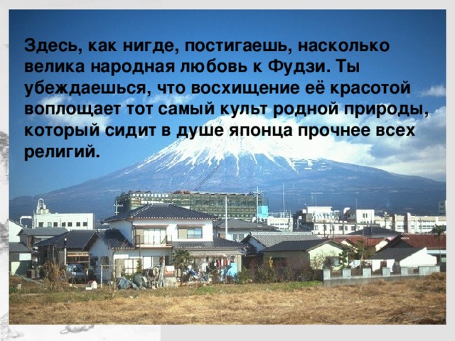 Здесь, как нигде, постигаешь, насколько велика народная любовь к Фудзи. Ты убеждаешься, что восхищение её красотой воплощает тот самый культ родной природы, который сидит в душе японца прочнее всех религий.   