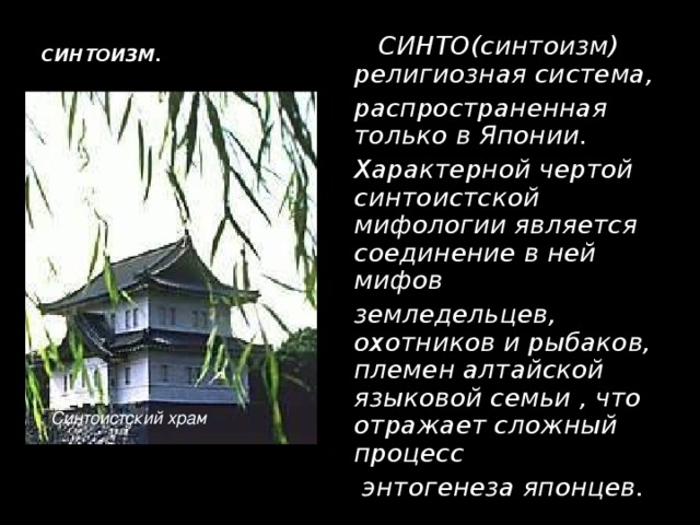 СИНТОИЗМ.    СИНТО(синтоизм) религиозная система,  распространенная только в Японии.  Характерной чертой синтоистской мифологии является соединение в ней мифов  земледельцев, охотников и рыбаков, племен алтайской языковой семьи , что отражает сложный процесс  энтогенеза японцев. Синтоистский храм 