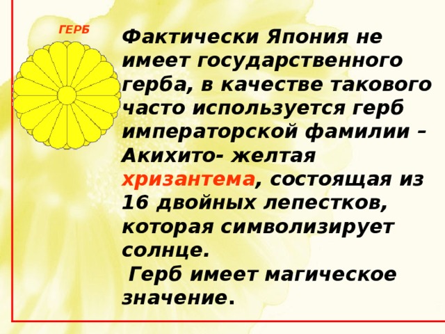  Фактически Япония не имеет государственного герба, в качестве такового часто используется герб императорской фамилии – Акихито- желтая хризантема , состоящая из 16 двойных лепестков, которая символизирует солнце.  Герб имеет магическое  значение . ГЕРБ 