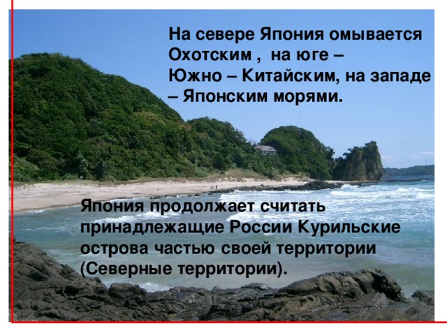 На севере Япония омывается Охотским , на юге – Южно – Китайским, на западе – Японским  морями.     Япония продолжает считать принадлежащие России Курильские острова частью своей территории (Северные территории). 