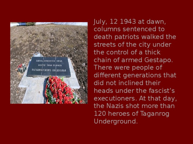 July, 12 1943 at dawn, columns sentenced to death patriots walked the streets of the city under the control of a thick chain of armed Gestapo. There were people of different generations that did not inclined their heads under the fascist’s executioners. At that day, the Nazis shot more than 120 heroes of Taganrog Underground. 