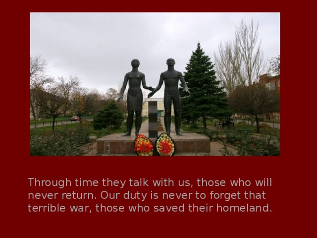 Through time they talk with us, those who will never return. Our duty is never to forget that terrible war, those who saved their homeland. 