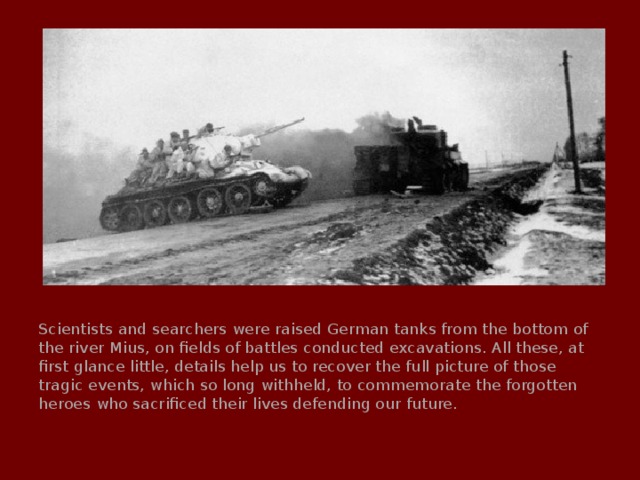 Scientists and searchers were raised German tanks from the bottom of the river Mius, on fields of battles conducted excavations. All these, at first glance little, details help us to recover the full picture of those tragic events, which so long withheld, to commemorate the forgotten heroes who sacrificed their lives defending our future. 