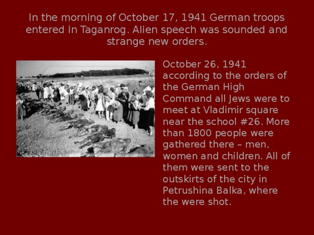 In the morning of October 17, 1941 German troops entered in Taganrog. Alien speech was sounded and strange new orders. October 26, 1941 according to the orders of the German High Command all Jews were to meet at Vladimir square near the school #26. More than 1800 people were gathered there – men, women and children. All of them were sent to the outskirts of the city in Petrushina Balka, where the were shot. 