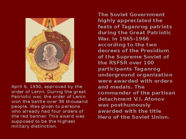 The Soviet Government highly appreciated the feats of Taganrog patriots during the Great Patriotic War. In 1965-1966 according to the two decrees of the Presidium of the Supreme Soviet of the RSFSR over 100 participants Taganrog underground organization were awarded with orders and medals. The commander of the partisan detachment V.I. Afonov was posthumously awarded with the title Hero of the Soviet Union. April 6, 1930, approved by the order of Lenin. During the great Patriotic war, the order of Lenin won the battle over 36 thousand people. Was given to persons who already had four orders of the red banner. This award was supposed to be the highest military distinction. 