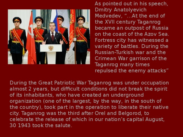 As pointed out in his speech, Dmitry Anatolyevich Medvedev, “…At the end of the XVII century Taganrog became an outpost of Russia on the coast of the Azov Sea. Fortress city has witnessed a variety of battles. During the Russian-Turkish war and the Crimean War garrison of the Taganrog many times repulsed the enemy attacks” During the Great Patriotic War Taganrog was under occupation almost 2 years, but difficult conditions did not break the spirit of its inhabitants, who have created an underground organization (one of the largest, by the way, in the south of the country), took part in the operation to liberate their native city. Taganrog was the third after Orel and Belgorod, to celebrate the release of which in our nation’s capital August, 30 1943 took the salute. 