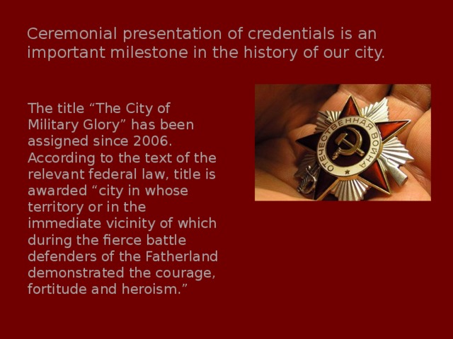 Ceremonial presentation of credentials is an important milestone in the history of our city. The title “The City of Military Glory” has been assigned since 2006. According to the text of the relevant federal law, title is awarded “city in whose territory or in the immediate vicinity of which during the fierce battle defenders of the Fatherland demonstrated the courage, fortitude and heroism.” 